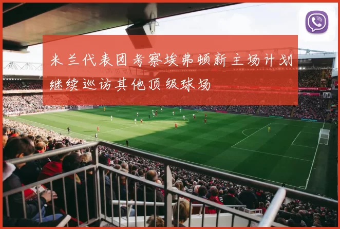 米兰代表团考察埃弗顿新主场计划继续巡访其他顶级球场