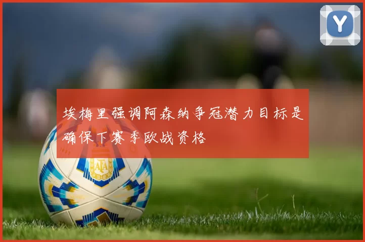 埃梅里强调阿森纳争冠潜力目标是确保下赛季欧战资格
