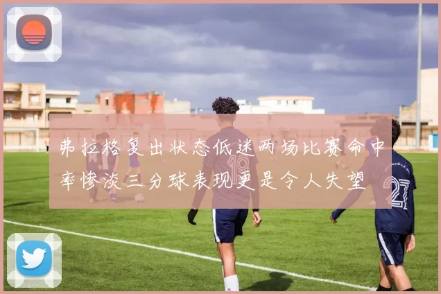 弗拉格复出状态低迷两场比赛命中率惨淡三分球表现更是令人失望