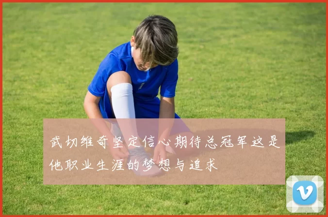 武切维奇坚定信心期待总冠军这是他职业生涯的梦想与追求