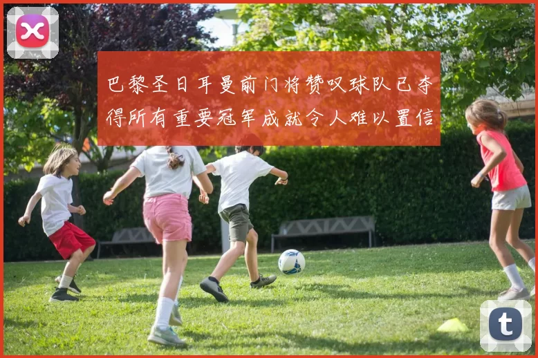 巴黎圣日耳曼前门将赞叹球队已夺得所有重要冠军成就令人难以置信