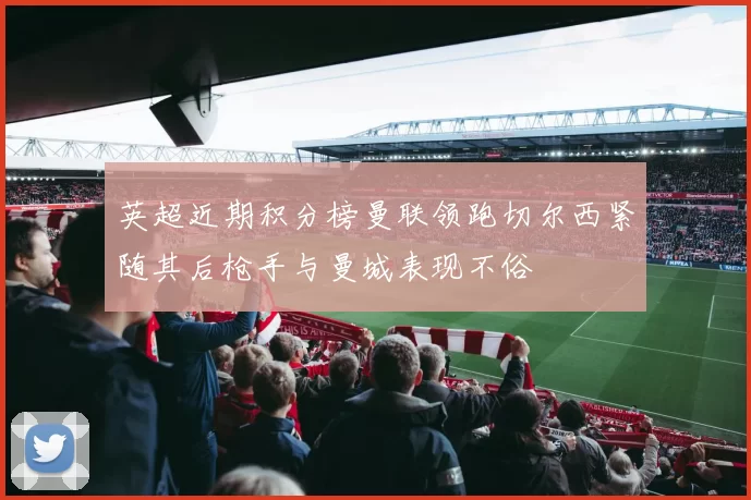 英超近期积分榜曼联领跑切尔西紧随其后枪手与曼城表现不俗