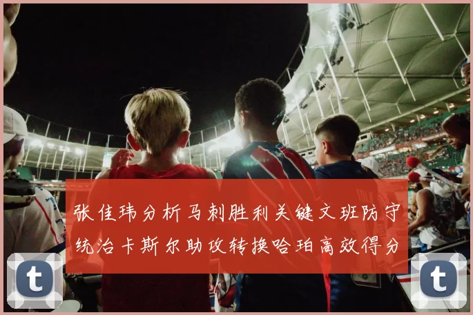 张佳玮分析马刺胜利关键文班防守统治卡斯尔助攻转换哈珀高效得分