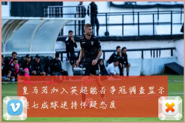 皇马若加入英超能否争冠调查显示超七成球迷持怀疑态度