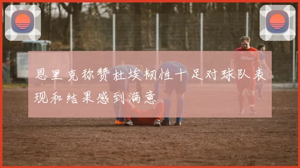 恩里克称赞杜埃韧性十足对球队表现和结果感到满意