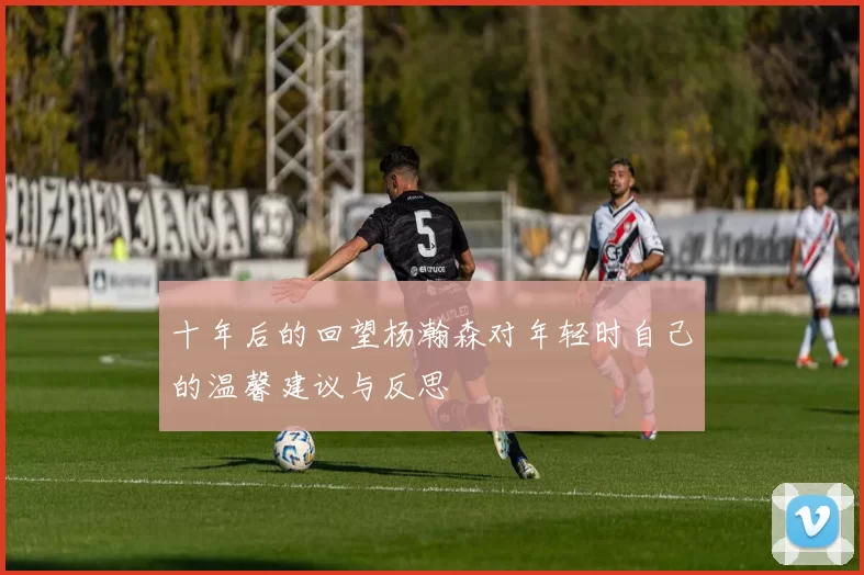十年后的回望杨瀚森对年轻时自己的温馨建议与反思
