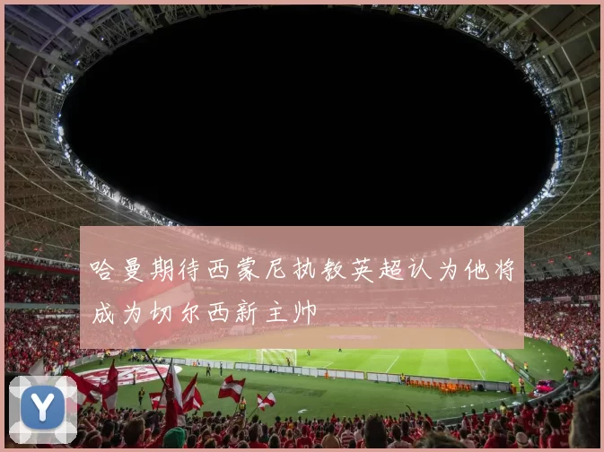 哈曼期待西蒙尼执教英超认为他将成为切尔西新主帅