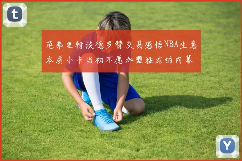 范弗里特谈德罗赞交易感悟NBA生意本质小卡当初不愿加盟猛龙的内幕揭秘