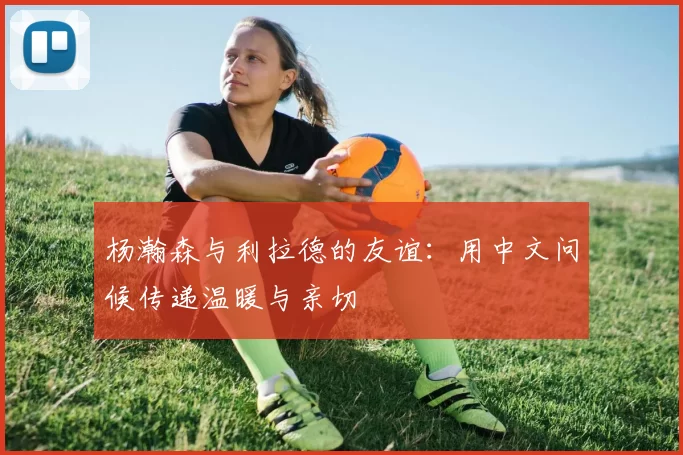 杨瀚森与利拉德的友谊：用中文问候传递温暖与亲切