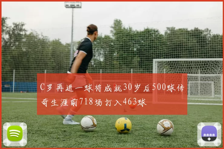 C罗再进一球将成就30岁后500球传奇生涯前718场打入463球