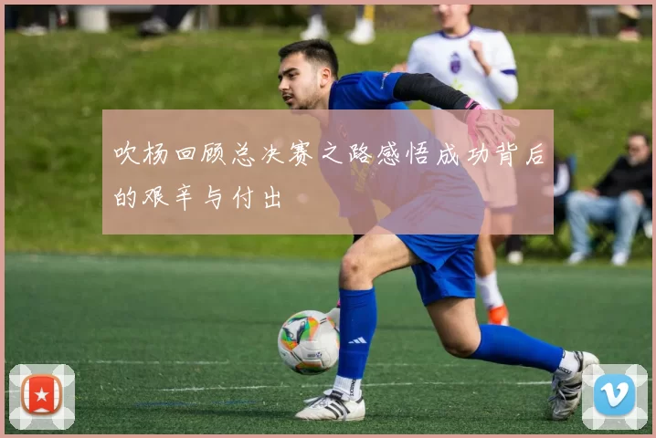 吹杨回顾总决赛之路感悟成功背后的艰辛与付出